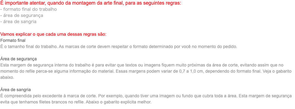 É importante atentar, quando da montagem da arte final, para as seguintes regras: - formato final do trabalho - área de segurança - área de sangria Vamos explicar o que cada uma dessas regras são: Formato final É o tamanho final do trabalho. As marcas de corte devem respeitar o formato determinado por você no momento do pedido. Área de segurança Esta margem de segurança interna do trabalho é para evitar que textos ou imagens fiquem muito próximas da área de corte, evitando assim que no momento do refile perca-se alguma informação do material. Essas margens podem variar de 0,7 a 1,0 cm, dependendo do formato final. Veja o gabarito abaixo. Área de sangria É compreendida pelo excedente à marca de corte. Por exemplo, quando tiver uma imagem ou fundo que cubra toda a área. Esta margem de segurança evita que tenhamos filetes brancos no refile. Abaixo o gabarito explicita melhor.