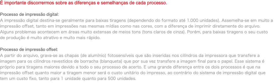 É importante discorrermos sobre as diferenças e semelhanças de cada processo. Processo de impressão digital: A impressão digital destina-se geralmente para baixas tiragens (dependendo do formato até 1.000 unidades). Assemelha-se em muito a impressão offset, tanto em impressões nas mesmas mídias como nas cores, com a diferença de imprimir diretamente do arquivo. Alguns problemas acontecem em áreas muito extensas de meios tons (tons claros de cinza). Porém, para baixas tiragens o seu custo de produção é muito atrativo e muito mais rápido. Processo de impressão offset: A partir do arquivo, grava-se as chapas (de alumínio) fotosensíveis que são inseridas nos cilíndros da impressora que transfere a imagem para os cilíndros revestidos de borracha (blanqueta) que por sua vez transfere a imagem final para o papel. Esse sistema é próprio para tiragens maiores devido a todo o seu processo de acerto. E uma grande diferença entre os dois processos é que na impressão offset quanto maior a tiragem menor será o custo unitário do impresso, ao contrário do sistema de impressão digital que tem um custo fixo, tanto para 1 unidade quanto para 500 unidades. 