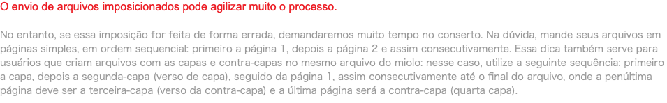 O envio de arquivos imposicionados pode agilizar muito o processo. No entanto, se essa imposição for feita de forma errada, demandaremos muito tempo no conserto. Na dúvida, mande seus arquivos em páginas simples, em ordem sequencial: primeiro a página 1, depois a página 2 e assim consecutivamente. Essa dica também serve para usuários que criam arquivos com as capas e contra-capas no mesmo arquivo do miolo: nesse caso, utilize a seguinte sequência: primeiro a capa, depois a segunda-capa (verso de capa), seguido da página 1, assim consecutivamente até o final do arquivo, onde a penúltima página deve ser a terceira-capa (verso da contra-capa) e a última página será a contra-capa (quarta capa).