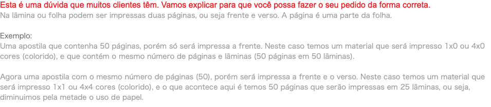 Esta é uma dúvida que muitos clientes têm. Vamos explicar para que você possa fazer o seu pedido da forma correta. Na lâmina ou folha podem ser impressas duas páginas, ou seja frente e verso. A página é uma parte da folha. Exemplo: Uma apostila que contenha 50 páginas, porém só será impressa a frente. Neste caso temos um material que será impresso 1x0 ou 4x0 cores (colorido), e que contém o mesmo número de páginas e lâminas (50 páginas em 50 lâminas). Agora uma apostila com o mesmo número de páginas (50), porém será impressa a frente e o verso. Neste caso temos um material que será impresso 1x1 ou 4x4 cores (colorido), e o que acontece aqui é temos 50 páginas que serão impressas em 25 lâminas, ou seja, diminuimos pela metade o uso de papel.