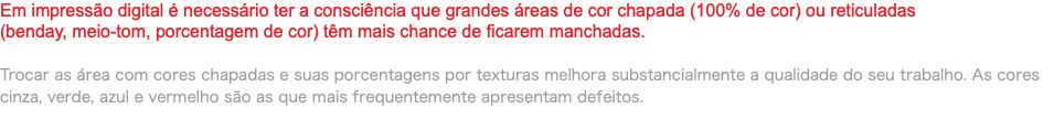 Em impressão digital é necessário ter a consciência que grandes áreas de cor chapada (100% de cor) ou reticuladas (benday, meio-tom, porcentagem de cor) têm mais chance de ficarem manchadas. Trocar as área com cores chapadas e suas porcentagens por texturas melhora substancialmente a qualidade do seu trabalho. As cores cinza, verde, azul e vermelho são as que mais frequentemente apresentam defeitos.