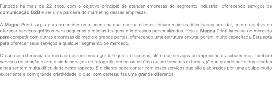 Fundada há mais de 22 anos, com o objetivo principal de atender empresas do segmento industrial, oferecendo serviços de comunicação B2B e ser uma parceira do marketing dessas empresas. A Magna Printi surgiu para preencher uma lacuna na qual nossos clientes tinham maiores dificuldades em lidar, com o objetivo de oferecer serviços gráficos para pequenas e médias tiragens e impressos personalizados. Hoje a Magna Printi lança-se no mercado para competir com outras empresas de médio e grande portes, oferecendo uma estrutura enxuta, porém, muito capacitada. Está apta para oferecer seus serviços a qualquer segmento de mercado. O que nos diferencia do mercado de um modo geral, é que oferecemos, além dos serviços de impressão e acabamentos, também serviços de criação e arte e ainda serviços de fotografia em nosso estúdio ou em tomadas externas, já que grande parte dos clientes ainda sentem muita dificuldade neste aspecto. E o cliente pode contar com esses serviços que são elaborados por uma equipe muito experiente e com grande criatividade, o que, com certeza, faz uma grande diferença.