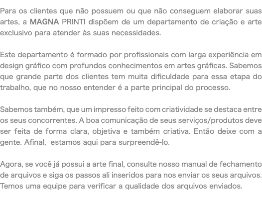 Para os clientes que não possuem ou que não conseguem elaborar suas artes, a MAGNA PRINTI dispõem de um departamento de criação e arte exclusivo para atender às suas necessidades. Este departamento é formado por profissionais com larga experiência em design gráfico com profundos conhecimentos em artes gráficas. Sabemos que grande parte dos clientes tem muita dificuldade para essa etapa do trabalho, que no nosso entender é a parte principal do processo. Sabemos também, que um impresso feito com criatividade se destaca entre os seus concorrentes. A boa comunicação de seus serviços/produtos deve ser feita de forma clara, objetiva e também criativa. Então deixe com a gente. Afinal, estamos aqui para surpreendê-lo. Agora, se você já possui a arte final, consulte nosso manual de fechamento de arquivos e siga os passos ali inseridos para nos enviar os seus arquivos. Temos uma equipe para verificar a qualidade dos arquivos enviados.