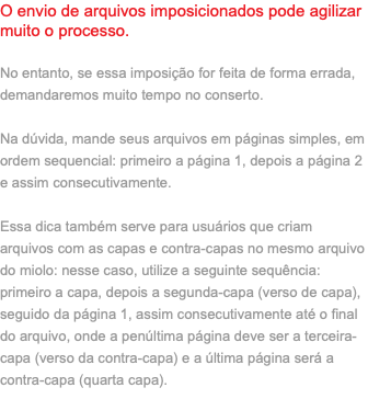 O envio de arquivos imposicionados pode agilizar muito o processo. No entanto, se essa imposição for feita de forma errada, demandaremos muito tempo no conserto. Na dúvida, mande seus arquivos em páginas simples, em ordem sequencial: primeiro a página 1, depois a página 2 e assim consecutivamente. Essa dica também serve para usuários que criam arquivos com as capas e contra-capas no mesmo arquivo do miolo: nesse caso, utilize a seguinte sequência: primeiro a capa, depois a segunda-capa (verso de capa), seguido da página 1, assim consecutivamente até o final do arquivo, onde a penúltima página deve ser a terceira-capa (verso da contra-capa) e a última página será a contra-capa (quarta capa).