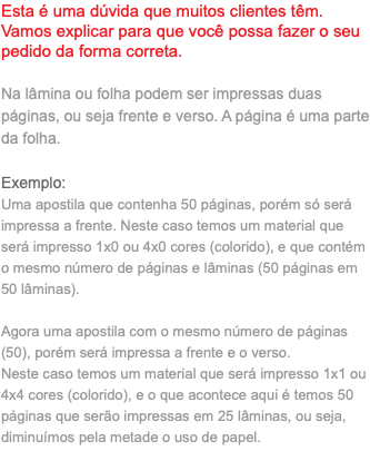 Esta é uma dúvida que muitos clientes têm. Vamos explicar para que você possa fazer o seu pedido da forma correta. Na lâmina ou folha podem ser impressas duas páginas, ou seja frente e verso. A página é uma parte da folha. Exemplo: Uma apostila que contenha 50 páginas, porém só será impressa a frente. Neste caso temos um material que será impresso 1x0 ou 4x0 cores (colorido), e que contém o mesmo número de páginas e lâminas (50 páginas em 50 lâminas). Agora uma apostila com o mesmo número de páginas (50), porém será impressa a frente e o verso. Neste caso temos um material que será impresso 1x1 ou 4x4 cores (colorido), e o que acontece aqui é temos 50 páginas que serão impressas em 25 lâminas, ou seja, diminuímos pela metade o uso de papel.