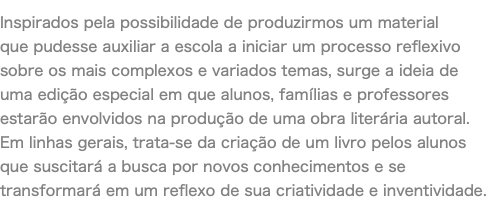 Inspirados pela possibilidade de produzirmos um material que pudesse auxiliar a escola a iniciar um processo reflexivo sobre os mais complexos e variados temas, surge a ideia de uma edição especial em que alunos, famílias e professores estarão envolvidos na produção de uma obra literária autoral. Em linhas gerais, trata-se da criação de um livro pelos alunos que suscitará a busca por novos conhecimentos e se transformará em um reflexo de sua criatividade e inventividade. 