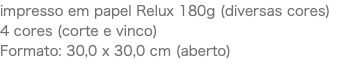 impresso em papel Relux 180g (diversas cores) 4 cores (corte e vinco) Formato: 30,0 x 30,0 cm (aberto)